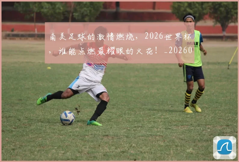 南美足球的激情燃烧，2026世界杯，谁能点燃最耀眼的火花！_20260602212658_20260704174526