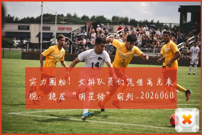 实力圈粉！女排队员们凭借高光表现，稳居“明星榜”前列_20260604195810_20260707144517
