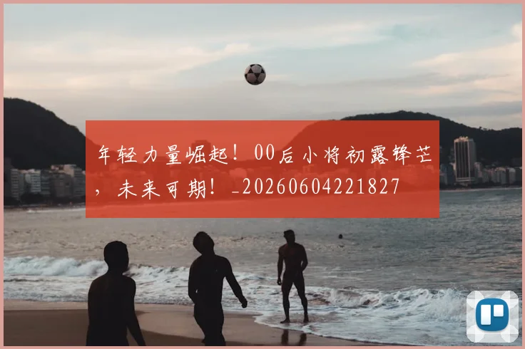 年轻力量崛起!00后小将初露锋芒,未来可期!_20260604221827
