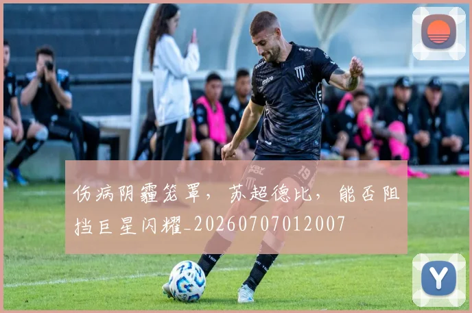 伤病阴霾笼罩，苏超德比，能否阻挡巨星闪耀_20260707012007