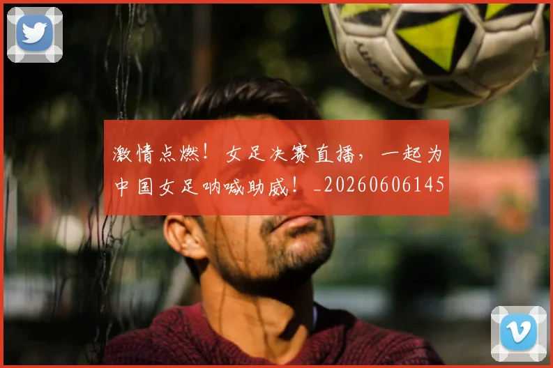 激情点燃！女足决赛直播，一起为中国女足呐喊助威！_20260606145949