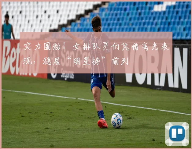 实力圈粉！女排队员们凭借高光表现，稳居“明星榜”前列