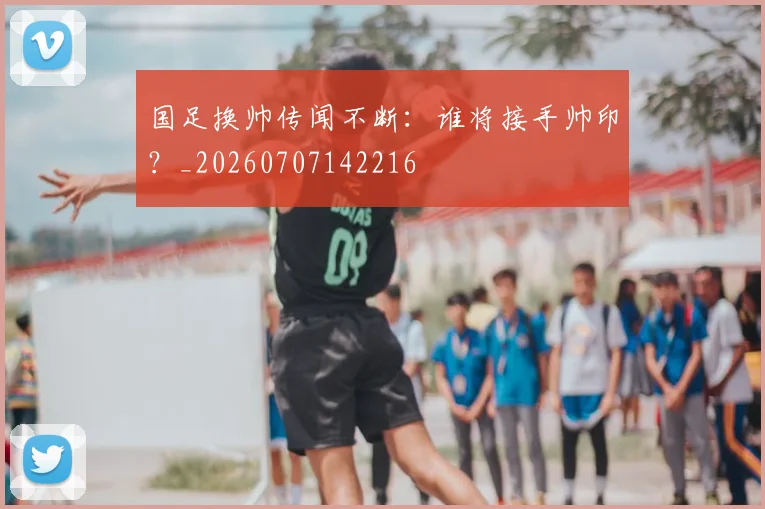 国足换帅传闻不断：谁将接手帅印？_20260707142216