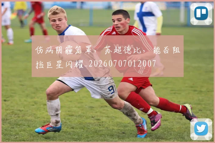 伤病阴霾笼罩,苏超德比,能否阻挡巨星闪耀_20260707012007