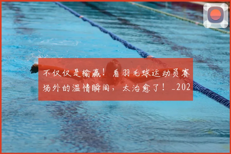 不仅仅是输赢！看羽毛球运动员赛场外的温情瞬间，太治愈了！_20260702174357