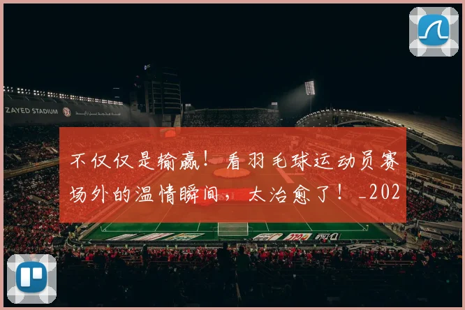 不仅仅是输赢!看羽毛球运动员赛场外的温情瞬间,太治愈了!_20260531151203