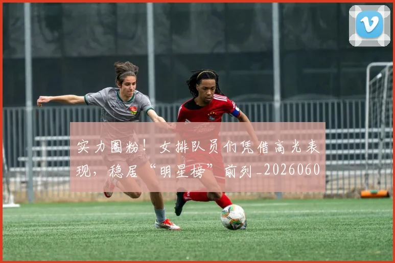 实力圈粉!女排队员们凭借高光表现,稳居“明星榜”前列_20260604195810_20260707144517