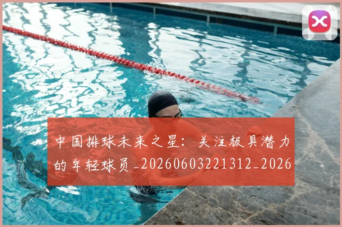 中国排球未来之星：关注极具潜力的年轻球员_20260603221312_20260703205056