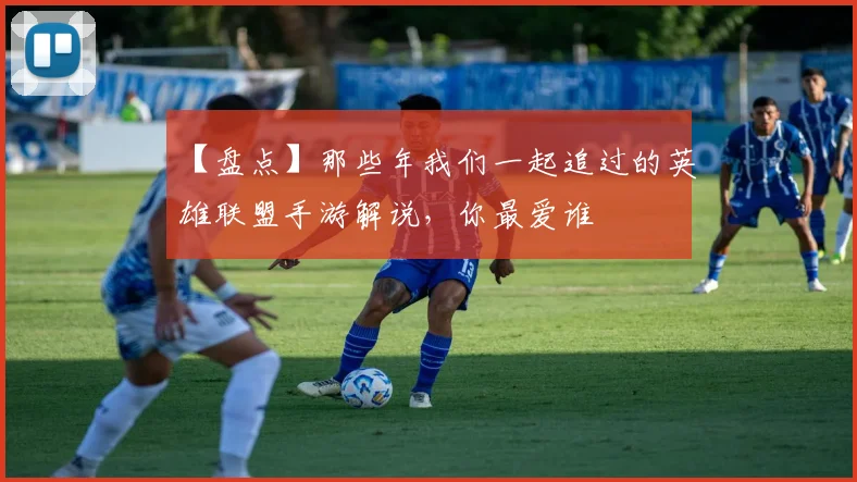 【盘点】那些年我们一起追过的英雄联盟手游解说，你最爱谁