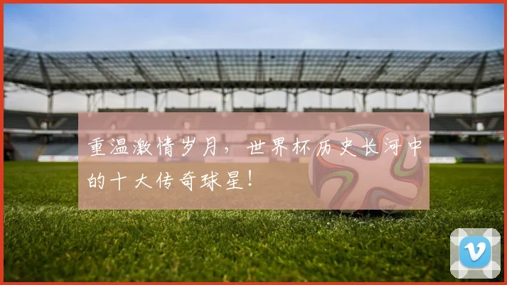 重温激情岁月，世界杯历史长河中的十大传奇球星！