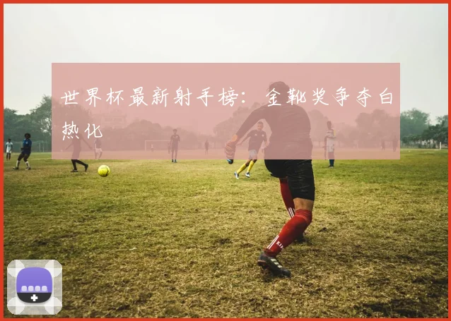 世界杯最新射手榜：金靴奖争夺白热化