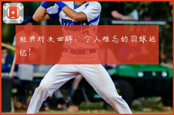 经典对决回眸,令人难忘的羽球记忆!
