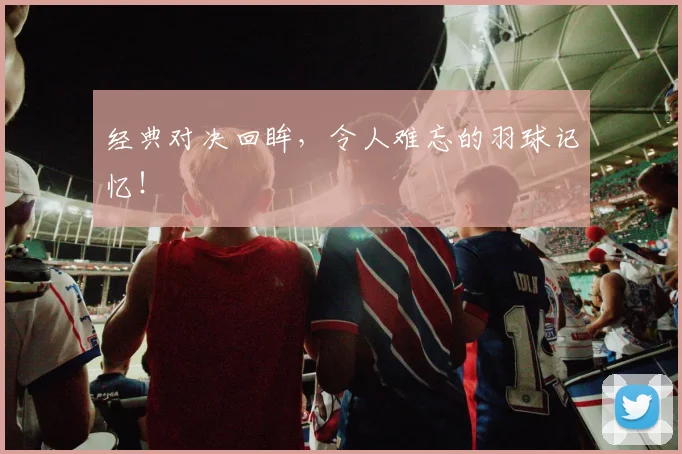 经典对决回眸，令人难忘的羽球记忆！
