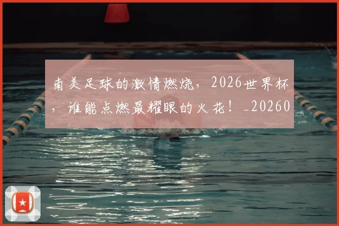 南美足球的激情燃烧,2026世界杯,谁能点燃最耀眼的火花!_20260704174526